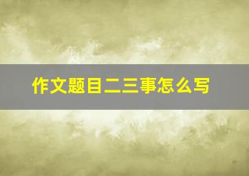 作文题目二三事怎么写