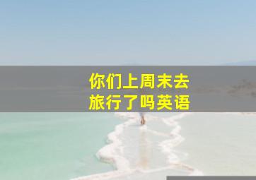 你们上周末去旅行了吗英语