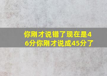 你刚才说错了现在是46分你刚才说成45分了