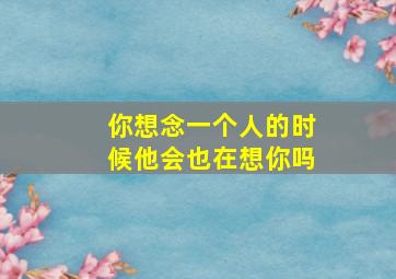 你想念一个人的时候他会也在想你吗