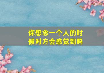 你想念一个人的时候对方会感觉到吗