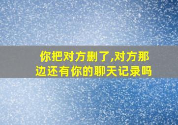 你把对方删了,对方那边还有你的聊天记录吗