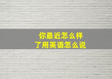 你最近怎么样了用英语怎么说