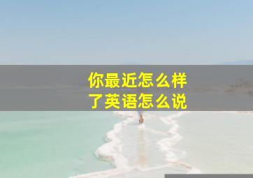 你最近怎么样了英语怎么说