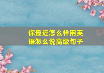 你最近怎么样用英语怎么说高级句子