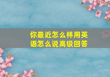 你最近怎么样用英语怎么说高级回答