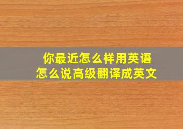 你最近怎么样用英语怎么说高级翻译成英文