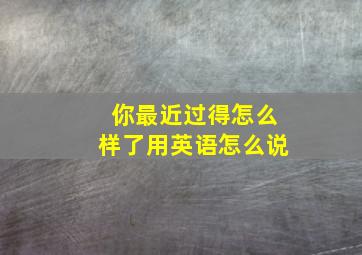 你最近过得怎么样了用英语怎么说