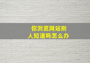 你浏览网站别人知道吗怎么办