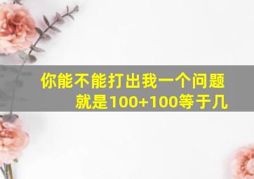 你能不能打出我一个问题就是100+100等于几