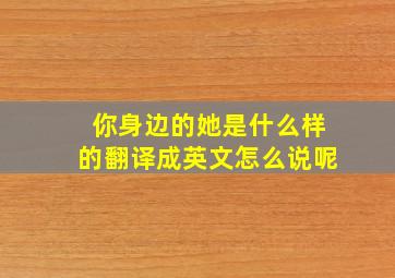 你身边的她是什么样的翻译成英文怎么说呢