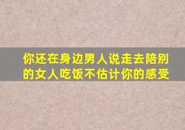 你还在身边男人说走去陪别的女人吃饭不估计你的感受