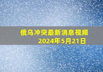 俄乌冲突最新消息视频2024年5月21日