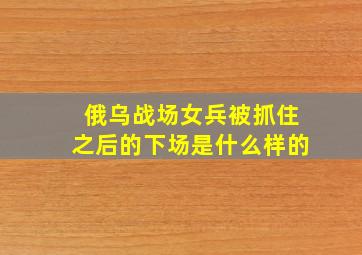 俄乌战场女兵被抓住之后的下场是什么样的