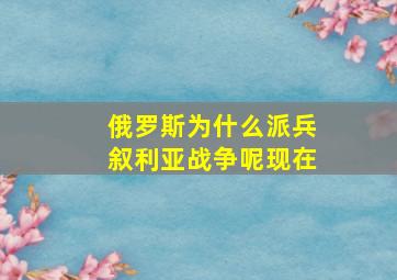 俄罗斯为什么派兵叙利亚战争呢现在