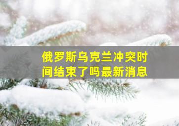 俄罗斯乌克兰冲突时间结束了吗最新消息