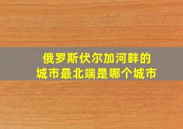 俄罗斯伏尔加河畔的城市最北端是哪个城市