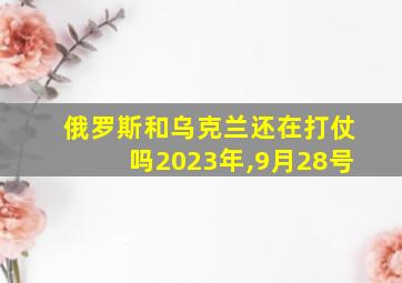 俄罗斯和乌克兰还在打仗吗2023年,9月28号