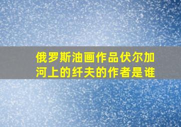 俄罗斯油画作品伏尔加河上的纤夫的作者是谁