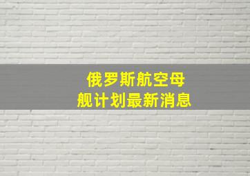 俄罗斯航空母舰计划最新消息