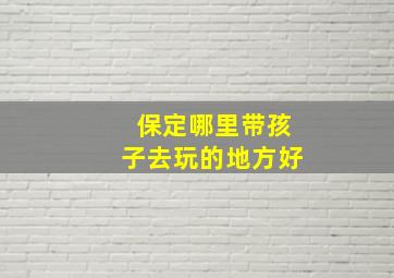 保定哪里带孩子去玩的地方好