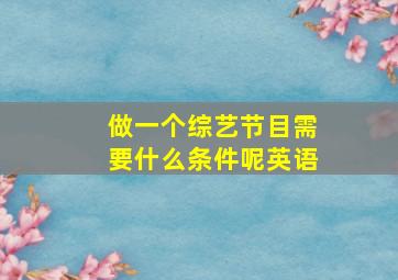 做一个综艺节目需要什么条件呢英语