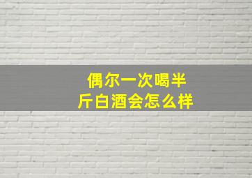 偶尔一次喝半斤白酒会怎么样