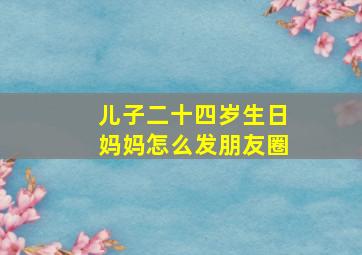 儿子二十四岁生日妈妈怎么发朋友圈