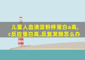 儿童人血清淀粉样蛋白a高,c反应蛋白高,反复发烧怎么办