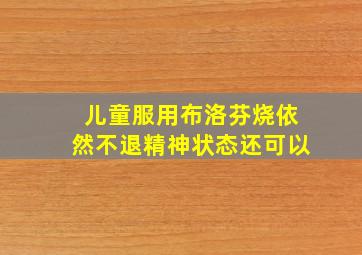 儿童服用布洛芬烧依然不退精神状态还可以