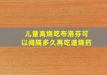 儿童高烧吃布洛芬可以间隔多久再吃退烧药