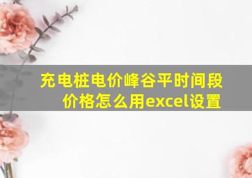 充电桩电价峰谷平时间段价格怎么用excel设置