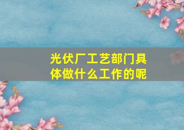 光伏厂工艺部门具体做什么工作的呢