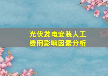 光伏发电安装人工费用影响因素分析