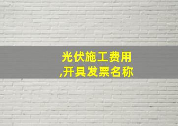 光伏施工费用,开具发票名称