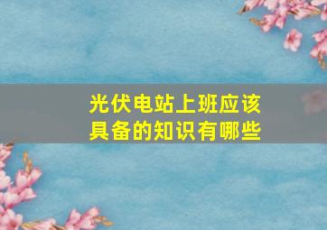 光伏电站上班应该具备的知识有哪些