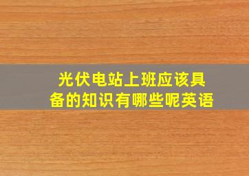 光伏电站上班应该具备的知识有哪些呢英语