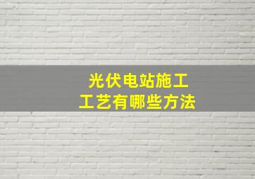 光伏电站施工工艺有哪些方法