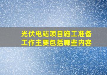 光伏电站项目施工准备工作主要包括哪些内容