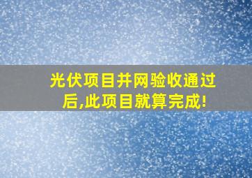 光伏项目并网验收通过后,此项目就算完成!