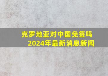 克罗地亚对中国免签吗2024年最新消息新闻