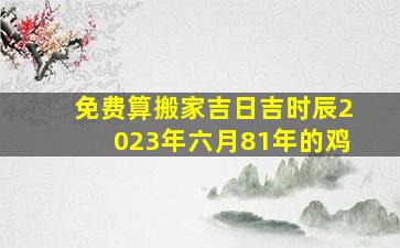 免费算搬家吉日吉时辰2023年六月81年的鸡