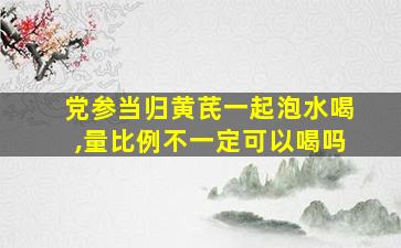 党参当归黄芪一起泡水喝,量比例不一定可以喝吗