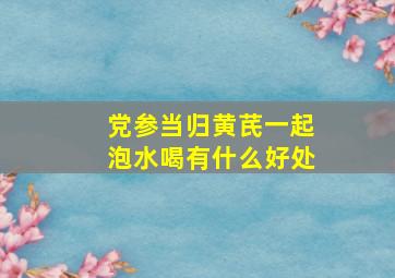 党参当归黄芪一起泡水喝有什么好处