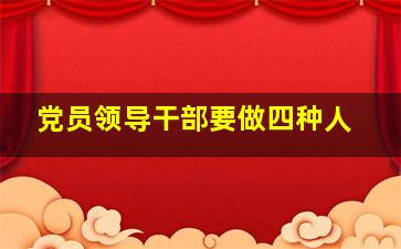 党员领导干部要做四种人