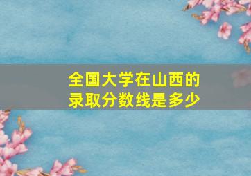 全国大学在山西的录取分数线是多少