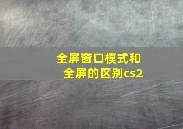 全屏窗口模式和全屏的区别cs2