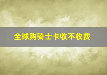 全球购骑士卡收不收费