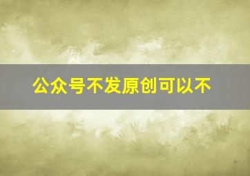 公众号不发原创可以不