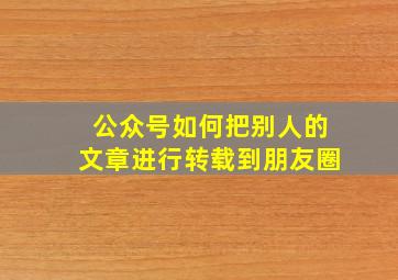 公众号如何把别人的文章进行转载到朋友圈